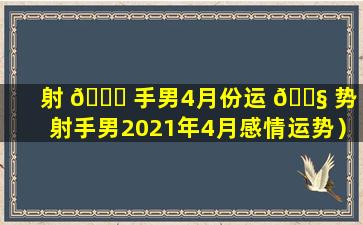 射 🐅 手男4月份运 🐧 势（射手男2021年4月感情运势）